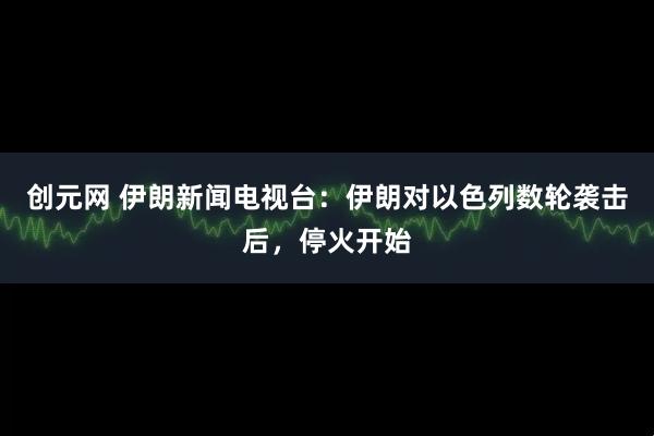 创元网 伊朗新闻电视台：伊朗对以色列数轮袭击后，停火开始