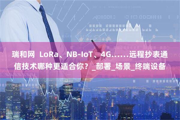 瑞和网  LoRa、NB-IoT、4G……远程抄表通信技术哪种更适合你？_部署_场景_终端设备