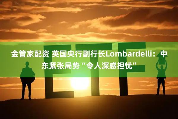 金管家配资 英国央行副行长Lombardelli：中东紧张局势“令人深感担忧”