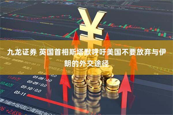 九龙证券 英国首相斯塔默呼吁美国不要放弃与伊朗的外交途径