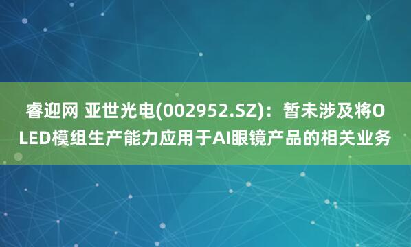 睿迎网 亚世光电(002952.SZ)：暂未涉及将OLED模组生产能力应用于AI眼镜产品的相关业务