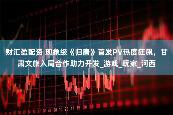 财汇盈配资 现象级《归唐》首发PV热度狂飙，甘肃文旅入局合作助力开发_游戏_玩家_河西