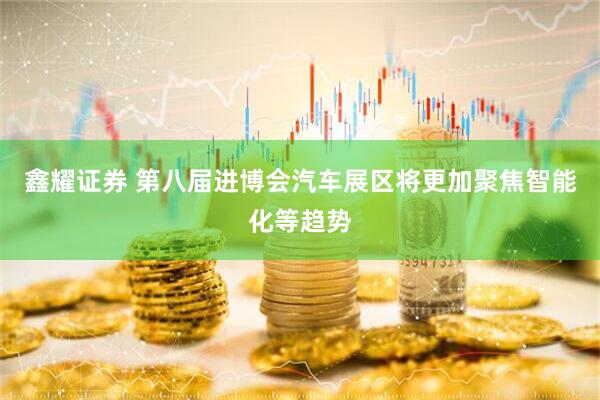 鑫耀证券 第八届进博会汽车展区将更加聚焦智能化等趋势