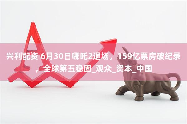 兴利配资 6月30日哪吒2退场，159亿票房破纪录，全球第五稳固_观众_资本_中国