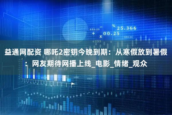 益通网配资 哪吒2密钥今晚到期：从寒假放到暑假：网友期待网播上线_电影_情绪_观众