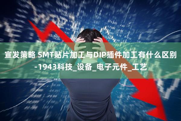 宣发策略 SMT贴片加工与DIP插件加工有什么区别-1943科技_设备_电子元件_工艺