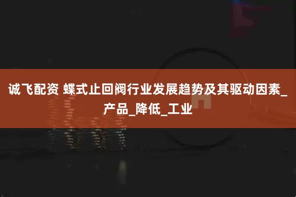 诚飞配资 蝶式止回阀行业发展趋势及其驱动因素_产品_降低_工业