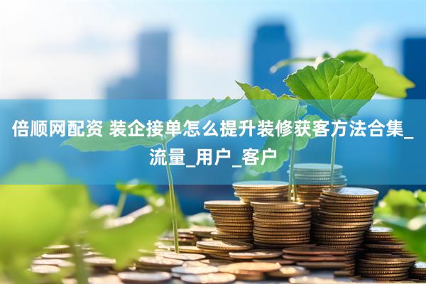 倍顺网配资 装企接单怎么提升装修获客方法合集_流量_用户_客户
