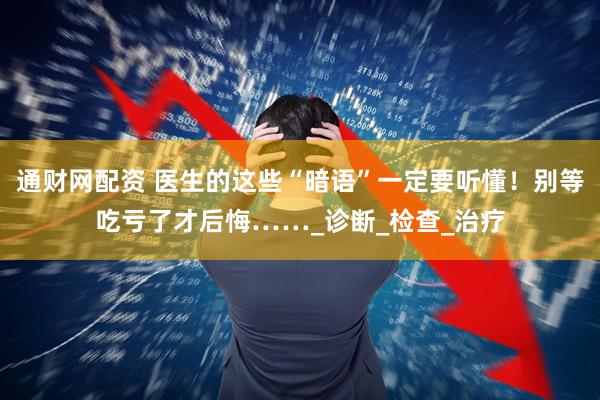 通财网配资 医生的这些“暗语”一定要听懂！别等吃亏了才后悔……_诊断_检查_治疗