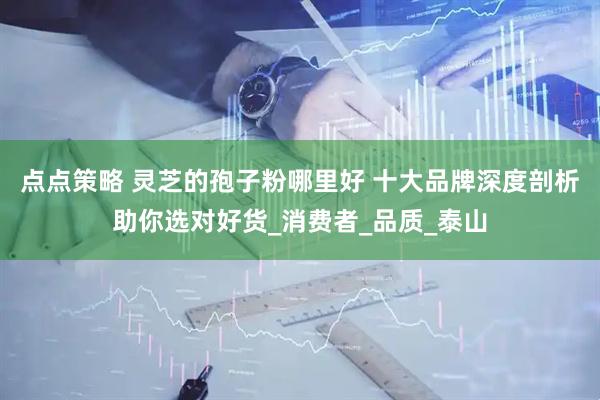点点策略 灵芝的孢子粉哪里好 十大品牌深度剖析助你选对好货_消费者_品质_泰山