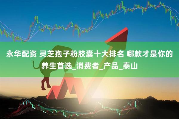 永华配资 灵芝孢子粉胶囊十大排名 哪款才是你的养生首选_消费者_产品_泰山