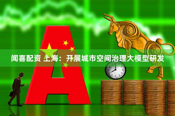 闻喜配资 上海：开展城市空间治理大模型研发