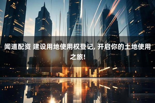 闻道配资 建设用地使用权登记, 开启你的土地使用之旅!