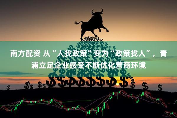南方配资 从“人找政策”变为“政策找人”，青浦立足企业感受不断优化营商环境