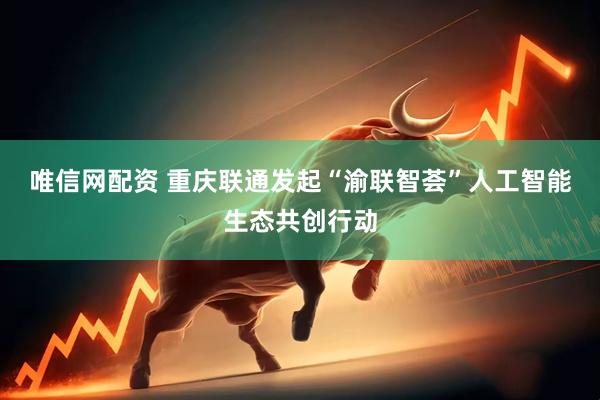 唯信网配资 重庆联通发起“渝联智荟”人工智能生态共创行动