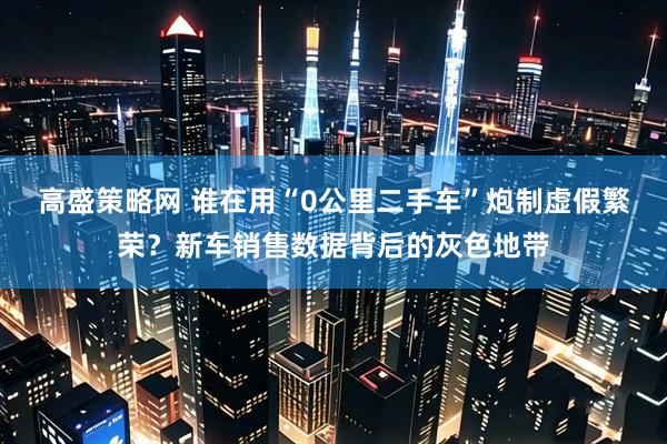 高盛策略网 谁在用“0公里二手车”炮制虚假繁荣？新车销售数据背后的灰色地带