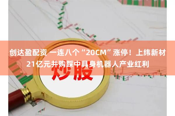 创达盈配资 一连八个“20CM”涨停！上纬新材21亿元并购踩中具身机器人产业红利
