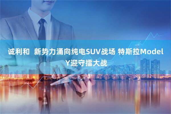 诚利和  新势力涌向纯电SUV战场 特斯拉Model Y迎守擂大战