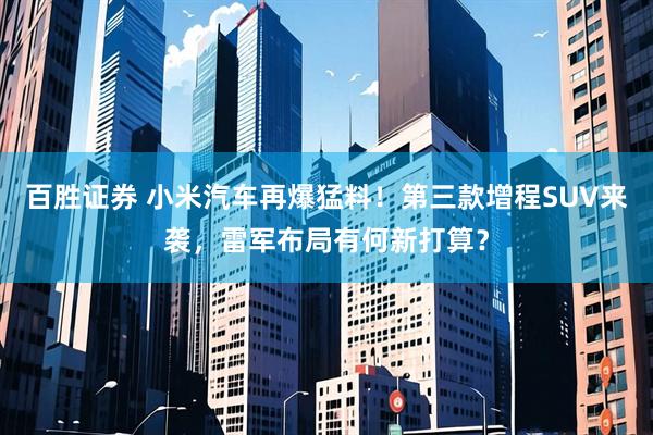 百胜证券 小米汽车再爆猛料！第三款增程SUV来袭，雷军布局有何新打算？