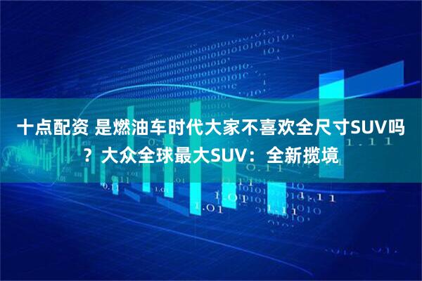 十点配资 是燃油车时代大家不喜欢全尺寸SUV吗？大众全球最大SUV：全新揽境