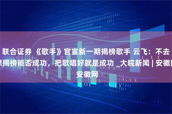 联合证券 《歌手》官宣新一期揭榜歌手 云飞：不去想揭榜能否成功，把歌唱好就是成功 _大皖新闻 | 安徽网