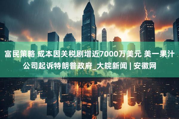 富民策略 成本因关税剧增近7000万美元 美一果汁公司起诉特朗普政府_大皖新闻 | 安徽网