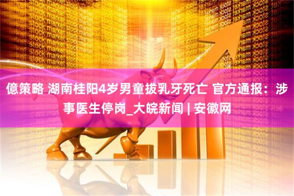 億策略 湖南桂阳4岁男童拔乳牙死亡 官方通报：涉事医生停岗_大皖新闻 | 安徽网