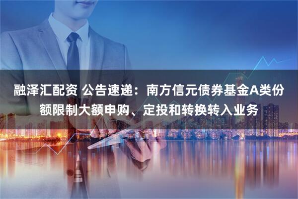 融泽汇配资 公告速递：南方信元债券基金A类份额限制大额申购、定投和转换转入业务