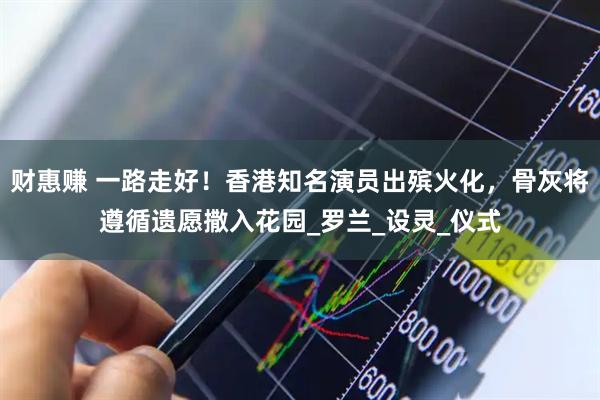 财惠赚 一路走好！香港知名演员出殡火化，骨灰将遵循遗愿撒入花园_罗兰_设灵_仪式