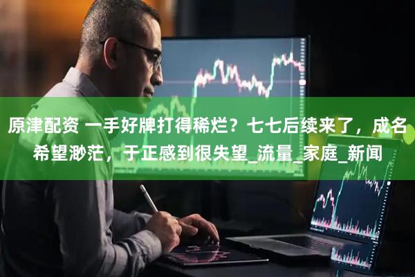 原津配资 一手好牌打得稀烂？七七后续来了，成名希望渺茫，于正感到很失望_流量_家庭_新闻