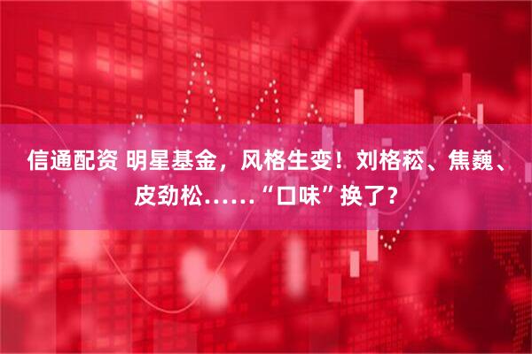 信通配资 明星基金，风格生变！刘格菘、焦巍、皮劲松……“口味”换了？