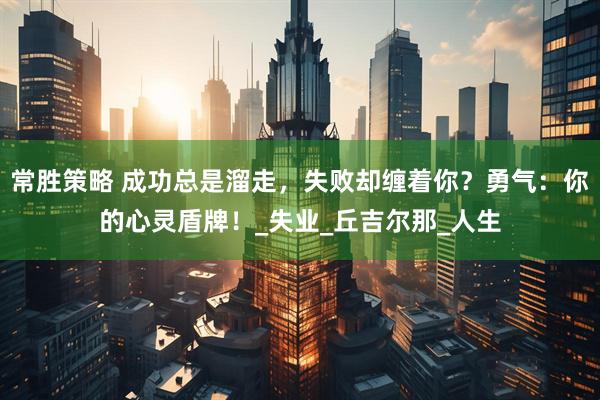 常胜策略 成功总是溜走，失败却缠着你？勇气：你的心灵盾牌！_失业_丘吉尔那_人生