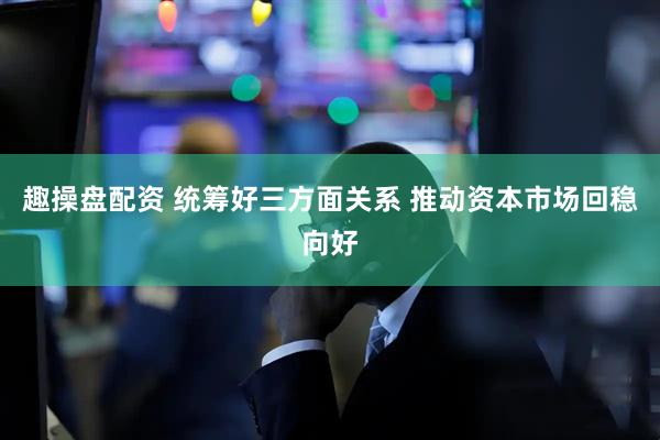 趣操盘配资 统筹好三方面关系 推动资本市场回稳向好
