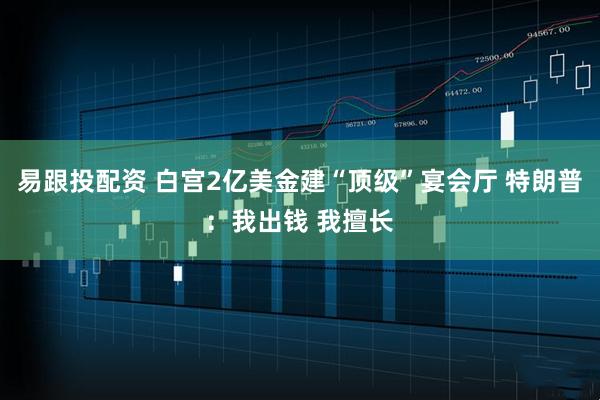 易跟投配资 白宫2亿美金建“顶级”宴会厅 特朗普：我出钱 我擅长