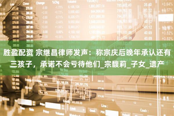 胜盈配资 宗继昌律师发声：称宗庆后晚年承认还有三孩子，承诺不会亏待他们_宗馥莉_子女_遗产