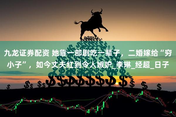 九龙证券配资 她靠一部剧吃一辈子，二婚嫁给“穷小子”，如今丈夫红到令人嫉妒_李琳_经超_日子