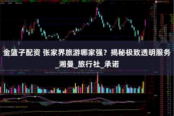 金篮子配资 张家界旅游哪家强？揭秘极致透明服务_湘曼_旅行社_承诺