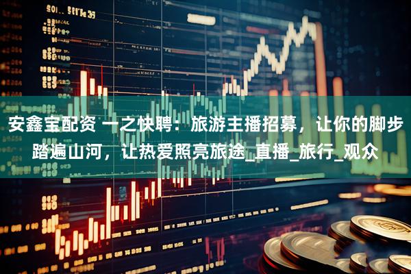 安鑫宝配资 一之快聘：旅游主播招募，让你的脚步踏遍山河，让热爱照亮旅途_直播_旅行_观众