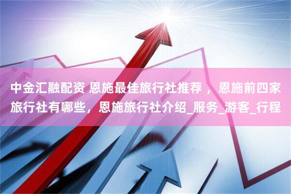 中金汇融配资 恩施最佳旅行社推荐 ，恩施前四家旅行社有哪些，恩施旅行社介绍_服务_游客_行程