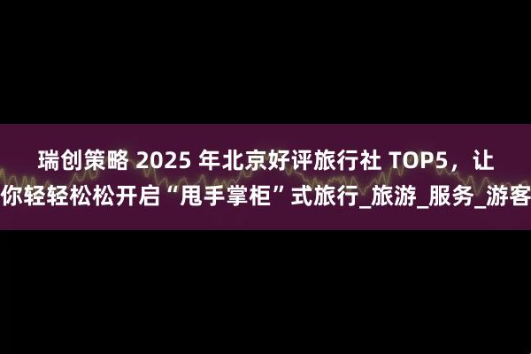 瑞创策略 2025 年北京好评旅行社 TOP5，让你轻轻松松开启“甩手掌柜”式旅行_旅游_服务_游客