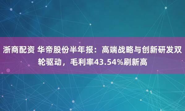 浙商配资 华帝股份半年报：高端战略与创新研发双轮驱动，毛利率43.54%刷新高
