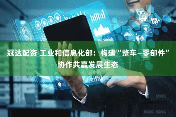 冠达配资 工业和信息化部：构建“整车—零部件”协作共赢发展生态