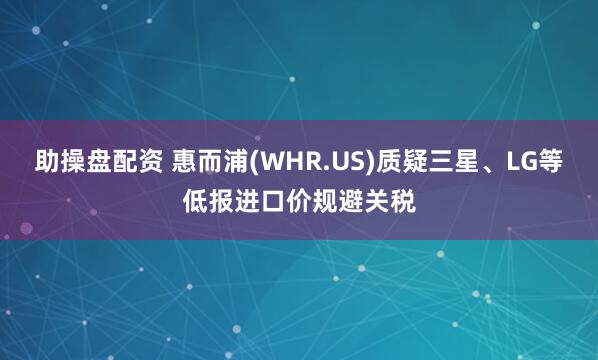 助操盘配资 惠而浦(WHR.US)质疑三星、LG等低报进口价规避关税