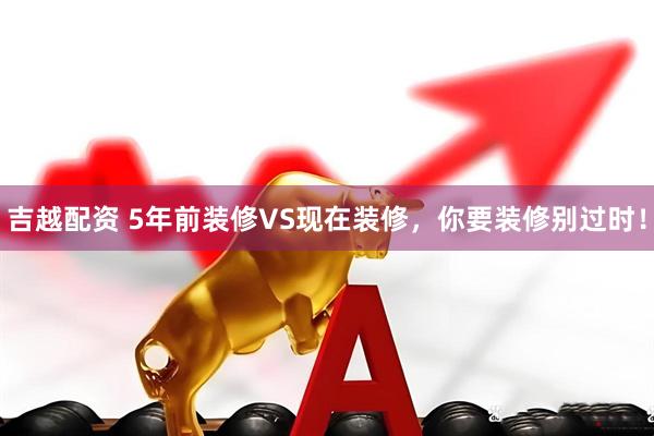 吉越配资 5年前装修VS现在装修，你要装修别过时！