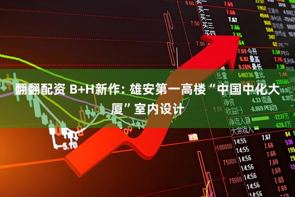 翻翻配资 B+H新作: 雄安第一高楼“中国中化大厦”室内设计