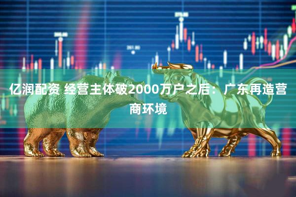 亿润配资 经营主体破2000万户之后：广东再造营商环境