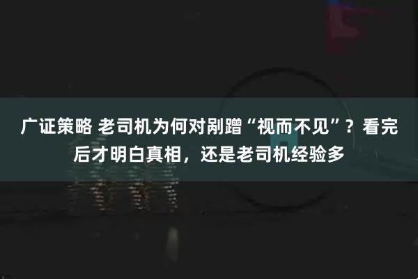 广证策略 老司机为何对剐蹭“视而不见”？看完后才明白真相，还是老司机经验多