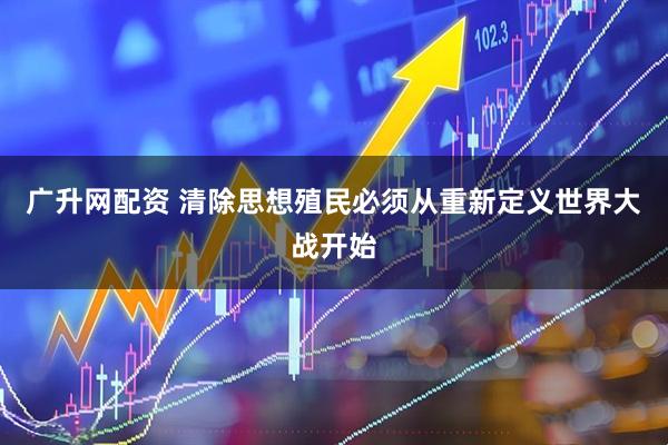 广升网配资 清除思想殖民必须从重新定义世界大战开始
