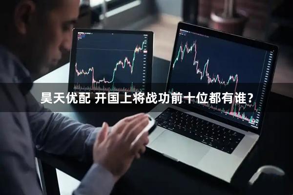 昊天优配 开国上将战功前十位都有谁？