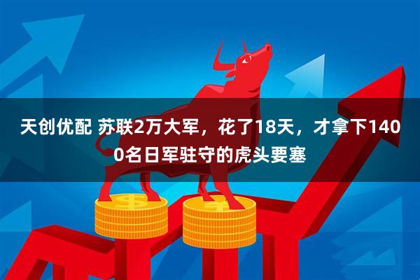 天创优配 苏联2万大军，花了18天，才拿下1400名日军驻守的虎头要塞